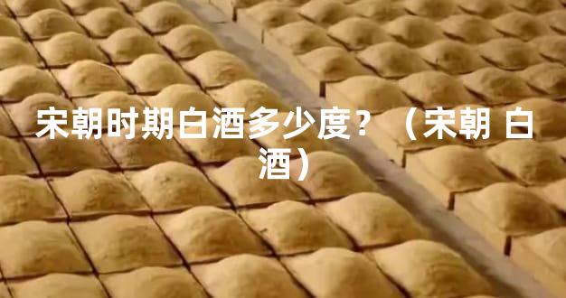 宋朝时期白酒多少度？（宋朝 白酒）